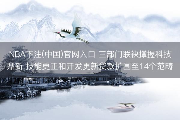 NBA下注(中国)官网入口 三部门联袂撑握科技鼎新 技能更正和开发更新贷款扩围至14个范畴
