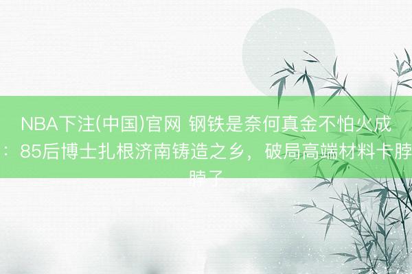 NBA下注(中国)官网 钢铁是奈何真金不怕火成的：85后博士扎根济南铸造之乡，破局高端材料卡脖子