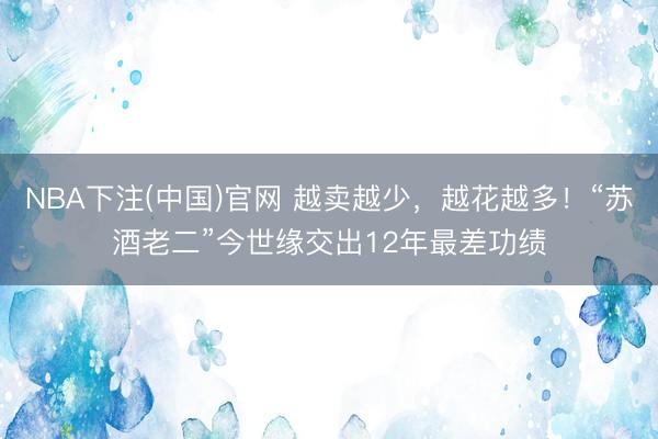 NBA下注(中国)官网 越卖越少，越花越多！“苏酒老二”今世缘交出12年最差功绩