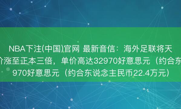 NBA下注(中国)官网 最新音信：海外足联将天下杯决赛最好席位票价涨至正本三倍，单价高达32970好意思元（约合东说念主民币22.4万元）