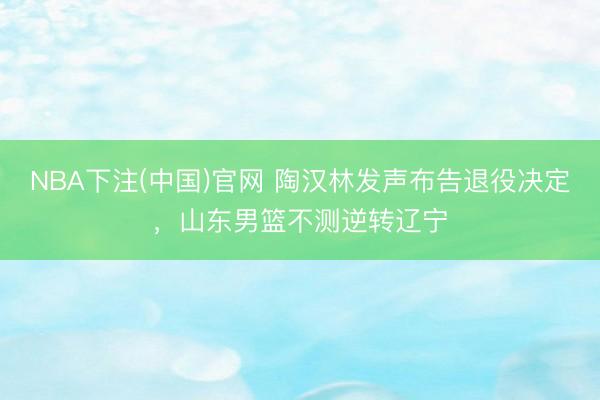 NBA下注(中国)官网 陶汉林发声布告退役决定,山东男篮不测逆转辽宁