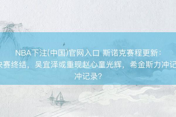 NBA下注(中国)官网入口 斯诺克赛程更新：半决赛终结，吴宜泽或重现赵心童光辉，希金斯力冲记录？