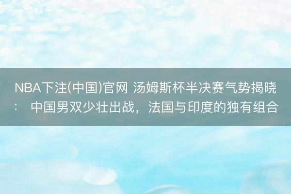 NBA下注(中国)官网 汤姆斯杯半决赛气势揭晓： 中国男双少壮出战，法国与印度的独有组合