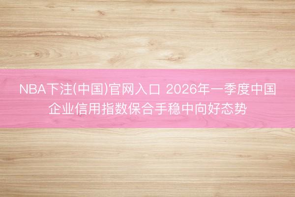 NBA下注(中国)官网入口 2026年一季度中国企业信用指数保合手稳中向好态势