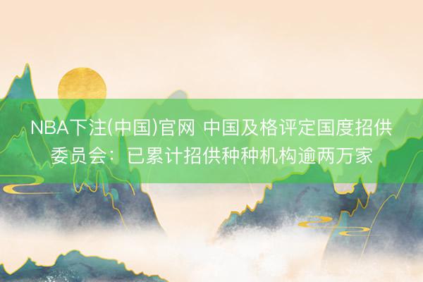 NBA下注(中国)官网 中国及格评定国度招供委员会：已累计招供种种机构逾两万家