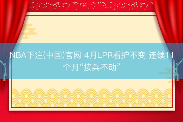 NBA下注(中国)官网 4月LPR看护不变 连续11个月“按兵不动”