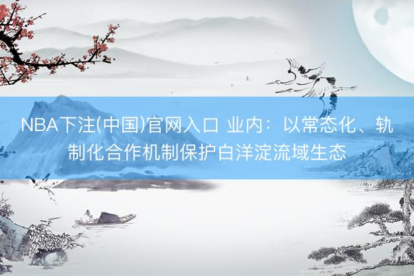 NBA下注(中国)官网入口 业内：以常态化、轨制化合作机制保护白洋淀流域生态