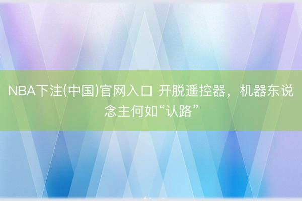 NBA下注(中国)官网入口 开脱遥控器，机器东说念主何如“认路”
