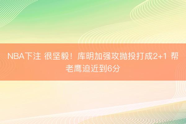 NBA下注 很坚毅！库明加强攻抛投打成2+1 帮老鹰迫近到6分