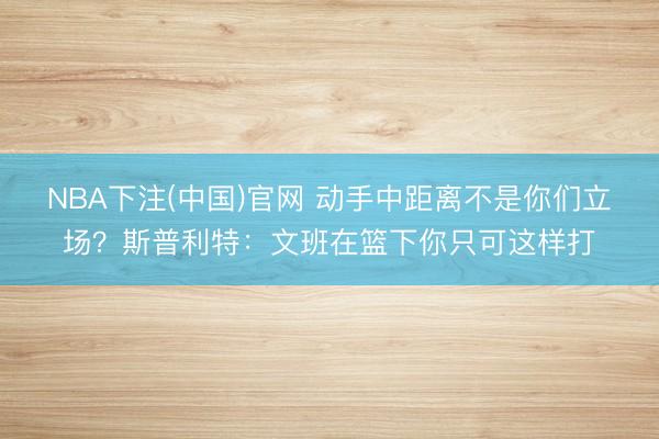 NBA下注(中国)官网 动手中距离不是你们立场？斯普利特：文班在篮下你只可这样打