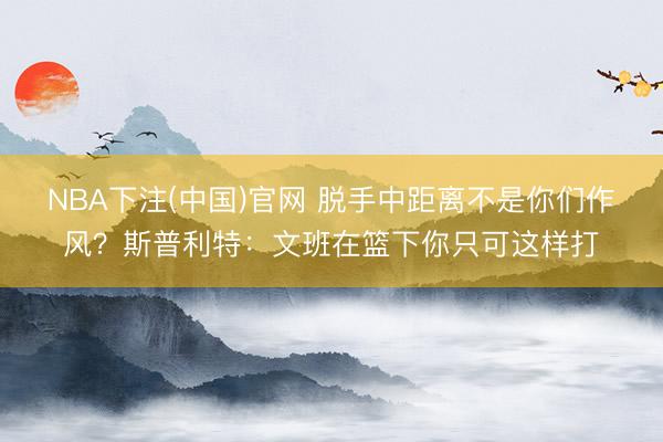 NBA下注(中国)官网 脱手中距离不是你们作风？斯普利特：文班在篮下你只可这样打