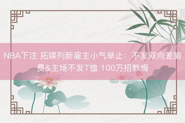 NBA下注 拓媒列新雇主小气举止:不发双向差旅费&主场不发T恤 100万招教悔