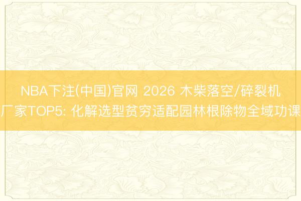 NBA下注(中国)官网 2026 木柴落空/碎裂机厂家TOP5: 化解选型贫穷适配园林根除物全域功课