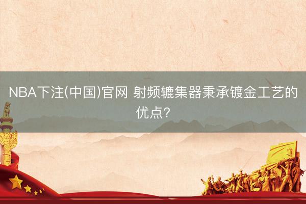 NBA下注(中国)官网 射频辘集器秉承镀金工艺的优点?