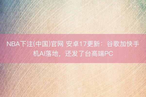 NBA下注(中国)官网 安卓17更新:谷歌加快手机AI落地,还发了台高端PC