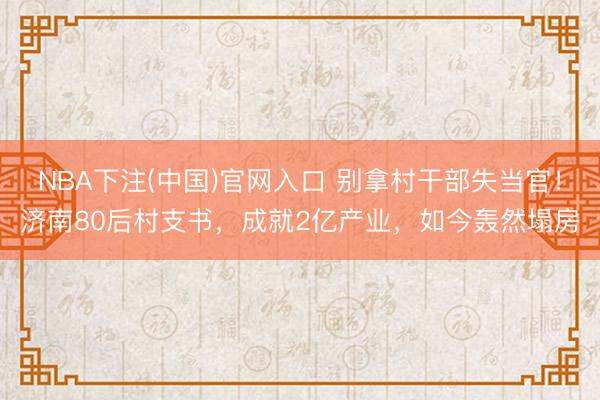 NBA下注(中国)官网入口 别拿村干部失当官！济南80后村支书，成就2亿产业，如今轰然塌房
