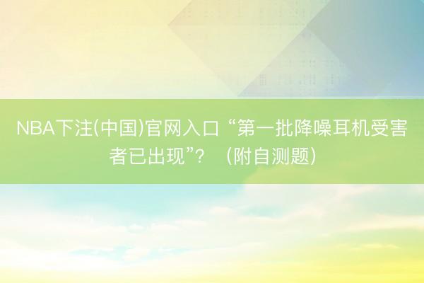NBA下注(中国)官网入口 “第一批降噪耳机受害者已出现”？（附自测题）