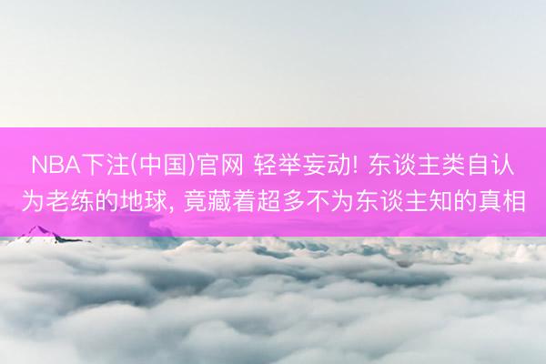 NBA下注(中国)官网 轻举妄动! 东谈主类自认为老练的地球， 竟藏着超多不为东谈主知的真相