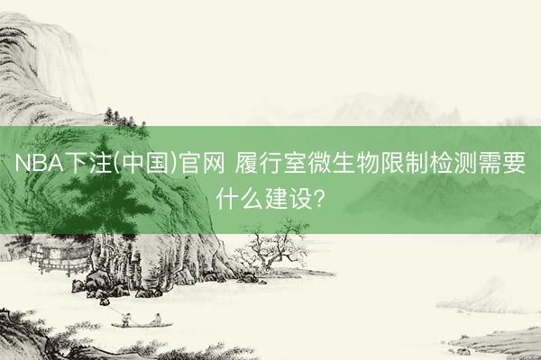 NBA下注(中国)官网 履行室微生物限制检测需要什么建设?
