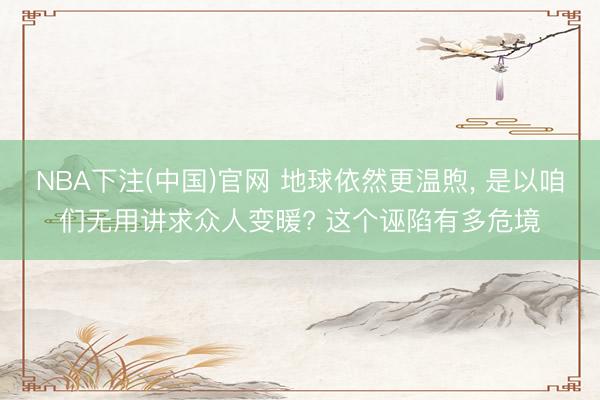 NBA下注(中国)官网 地球依然更温煦， 是以咱们无用讲求众人变暖? 这个诬陷有多危境