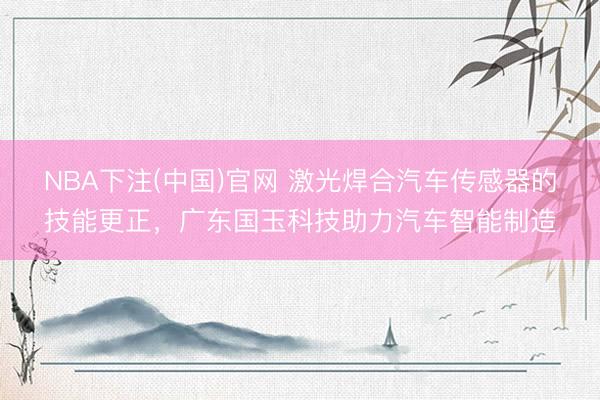NBA下注(中国)官网 激光焊合汽车传感器的技能更正，广东国玉科技助力汽车智能制造