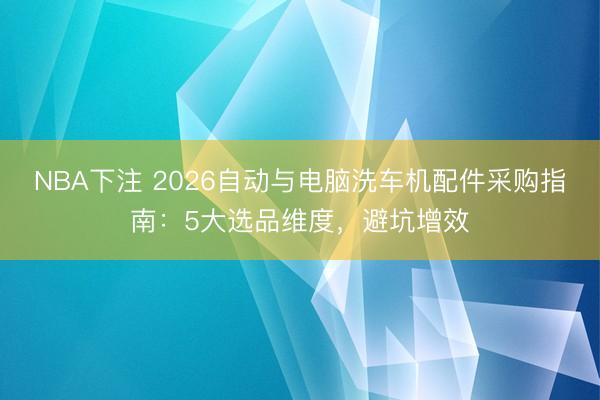 NBA下注 2026自动与电脑洗车机配件采购指南：5大选品维度，避坑增效