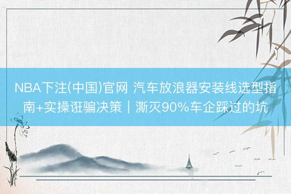 NBA下注(中国)官网 汽车放浪器安装线选型指南+实操诳骗决策｜澌灭90%车企踩过的坑