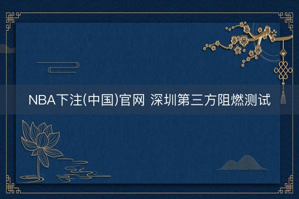 NBA下注(中国)官网 深圳第三方阻燃测试