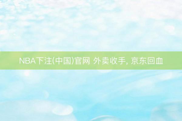 NBA下注(中国)官网 外卖收手， 京东回血