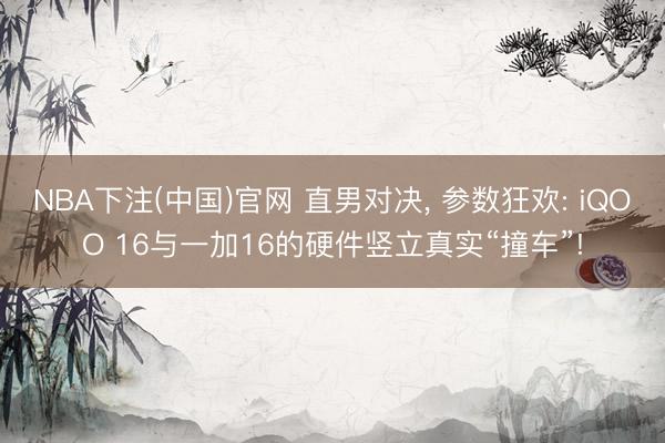 NBA下注(中国)官网 直男对决， 参数狂欢: iQOO 16与一加16的硬件竖立真实“撞车”!