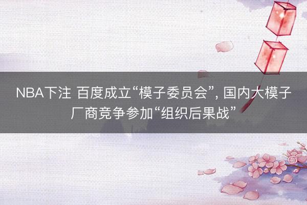 NBA下注 百度成立“模子委员会”， 国内大模子厂商竞争参加“组织后果战”