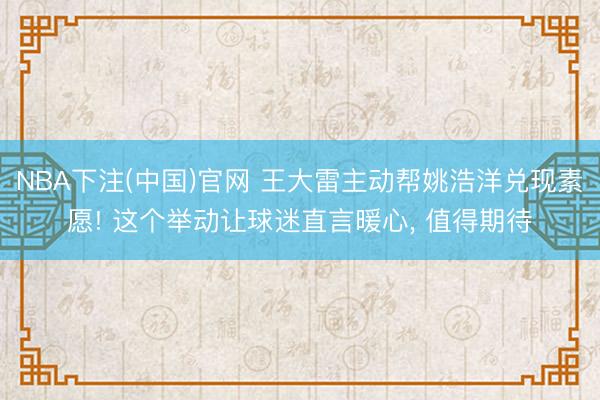 NBA下注(中国)官网 王大雷主动帮姚浩洋兑现素愿! 这个举动让球迷直言暖心， 值得期待