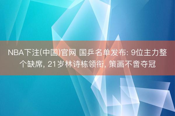 NBA下注(中国)官网 国乒名单发布: 9位主力整个缺席， 21岁林诗栋领衔， 策画不啻夺冠