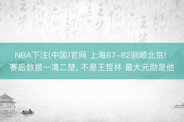 NBA下注(中国)官网 上海87-82驯顺北京! 赛后数据一清二楚, 不是王哲林 最大元勋是他