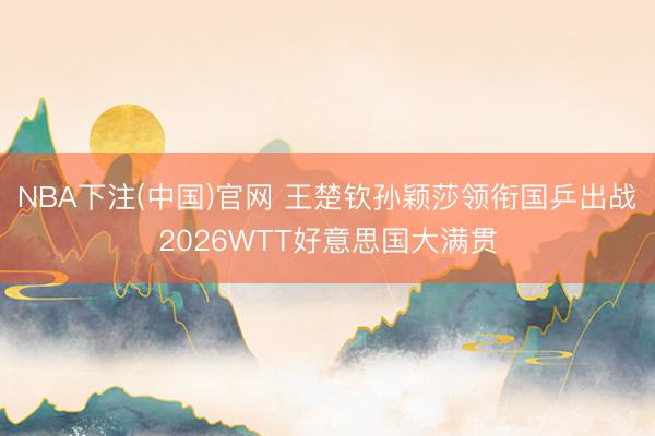 NBA下注(中国)官网 王楚钦孙颖莎领衔国乒出战2026WTT好意思国大满贯