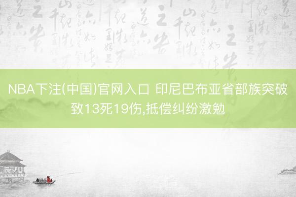 NBA下注(中国)官网入口 印尼巴布亚省部族突破致13死19伤，抵偿纠纷激勉