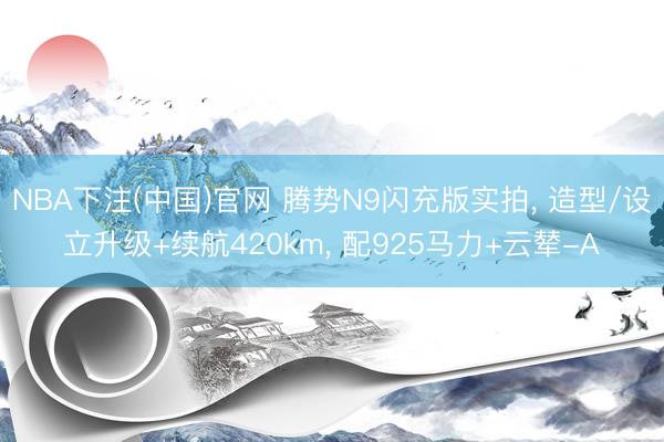 NBA下注(中国)官网 腾势N9闪充版实拍, 造型/设立升级+续航420km, 配925马力+云辇-A