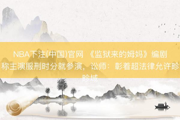 NBA下注(中国)官网 《监狱来的姆妈》编剧曾称主演服刑时分就参演，讼师：彰着超法律允许畛域