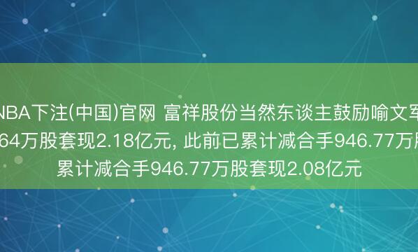 NBA下注(中国)官网 富祥股份当然东谈主鼓励喻文军拟减合手1321.64万股套现2.18亿元， 此前已累计减合手946.77万股套现2.08亿元