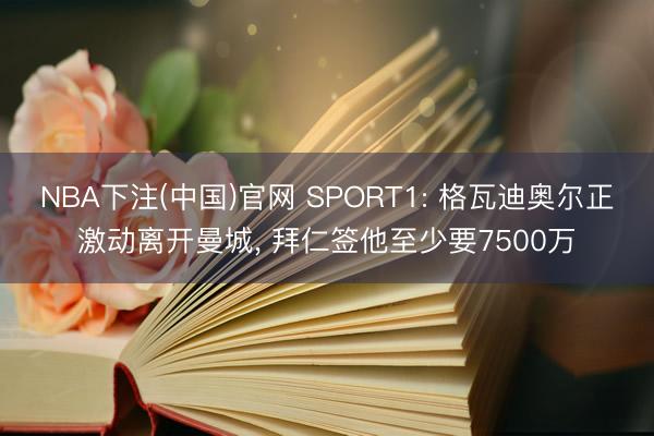 NBA下注(中国)官网 SPORT1: 格瓦迪奥尔正激动离开曼城， 拜仁签他至少要7500万