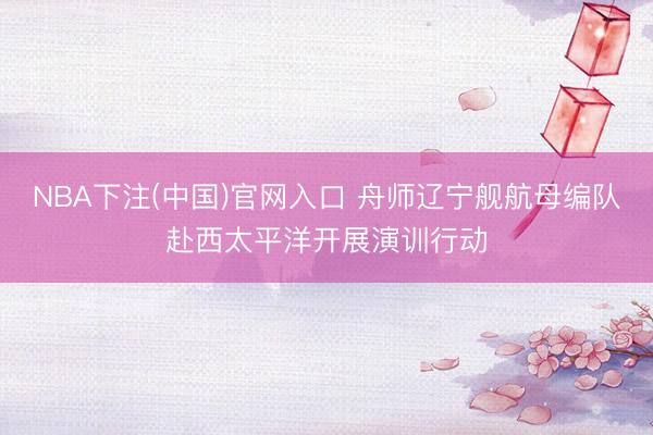 NBA下注(中国)官网入口 舟师辽宁舰航母编队赴西太平洋开展演训行动
