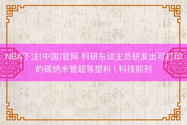 NBA下注(中国)官网 科研东谈主员研发出可打印的碳纳米管超等塑料 | 科技前列