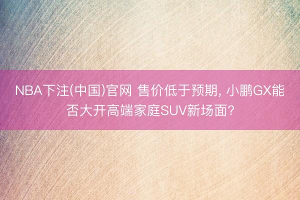 NBA下注(中国)官网 售价低于预期， 小鹏GX能否大开高端家庭SUV新场面?