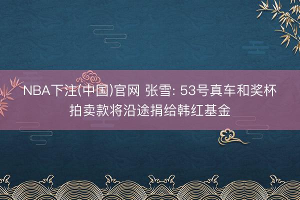 NBA下注(中国)官网 张雪: 53号真车和奖杯拍卖款将沿途捐给韩红基金