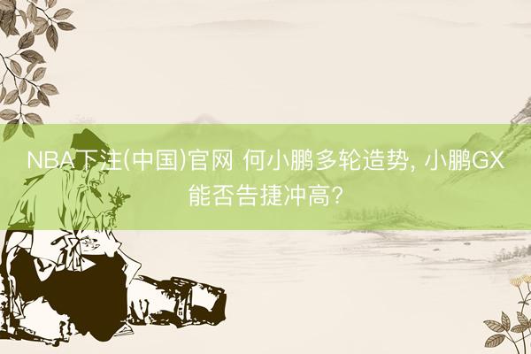 NBA下注(中国)官网 何小鹏多轮造势， 小鹏GX能否告捷冲高?