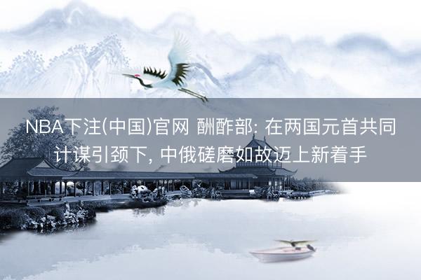 NBA下注(中国)官网 酬酢部: 在两国元首共同计谋引颈下， 中俄磋磨如故迈上新着手