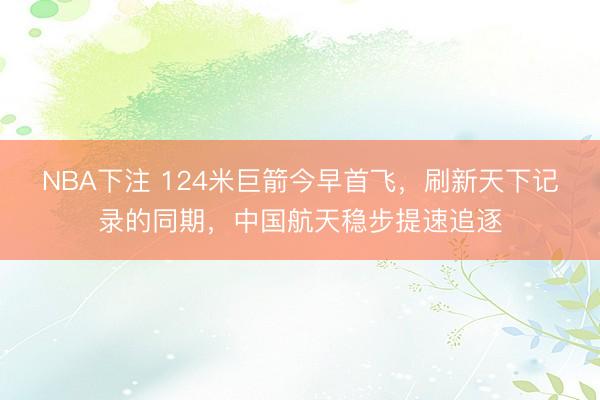 NBA下注 124米巨箭今早首飞，刷新天下记录的同期，中国航天稳步提速追逐