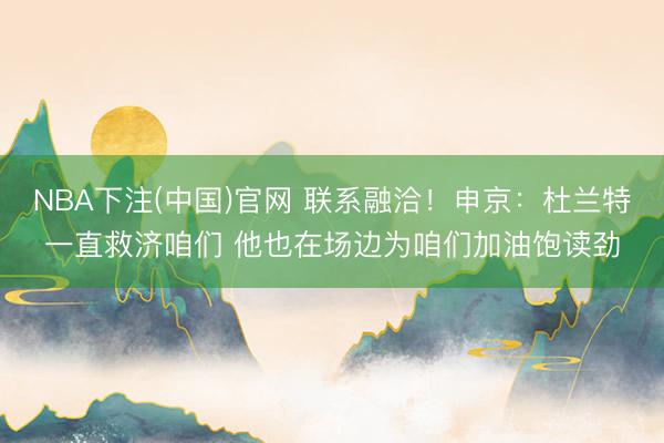 NBA下注(中国)官网 联系融洽！申京：杜兰特一直救济咱们 他也在场边为咱们加油饱读劲