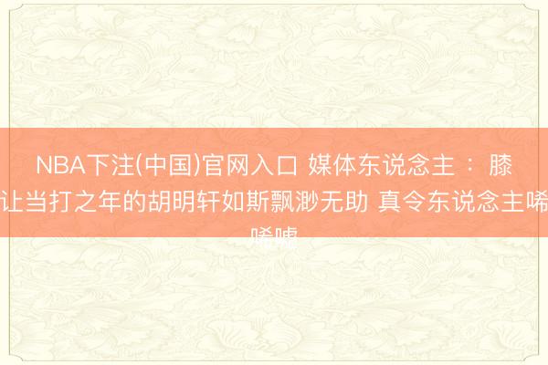 NBA下注(中国)官网入口 媒体东说念主 :膝伤让当打之年的胡明轩如斯飘渺无助 真令东说念主唏嘘