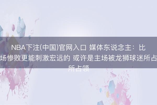 NBA下注(中国)官网入口 媒体东说念主：比主场惨败更能刺激宏远的 或许是主场被龙狮球迷所占领